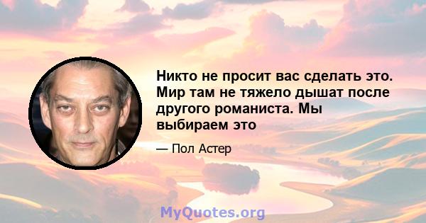 Никто не просит вас сделать это. Мир там не тяжело дышат после другого романиста. Мы выбираем это