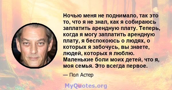 Ночью меня не поднимало, так это то, что я не знал, как я собираюсь заплатить арендную плату. Теперь, когда я могу заплатить арендную плату, я беспокоюсь о людях, о которых я забочусь, вы знаете, людей, которых я люблю. 