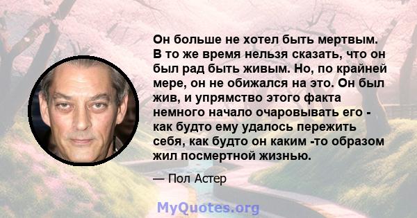 Он больше не хотел быть мертвым. В то же время нельзя сказать, что он был рад быть живым. Но, по крайней мере, он не обижался на это. Он был жив, и упрямство этого факта немного начало очаровывать его - как будто ему