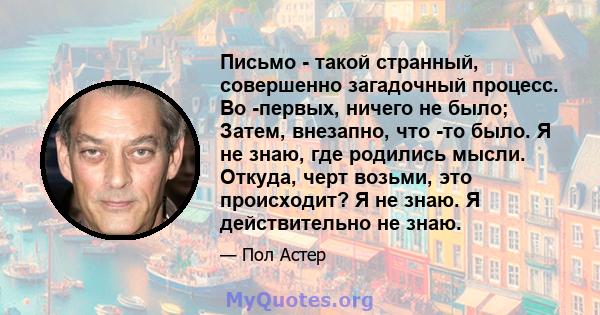 Письмо - такой странный, совершенно загадочный процесс. Во -первых, ничего не было; Затем, внезапно, что -то было. Я не знаю, где родились мысли. Откуда, черт возьми, это происходит? Я не знаю. Я действительно не знаю.