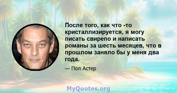 После того, как что -то кристаллизируется, я могу писать свирепо и написать романы за шесть месяцев, что в прошлом заняло бы у меня два года.