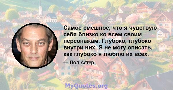 Самое смешное, что я чувствую себя близко ко всем своим персонажам. Глубоко, глубоко внутри них. Я не могу описать, как глубоко я люблю их всех.