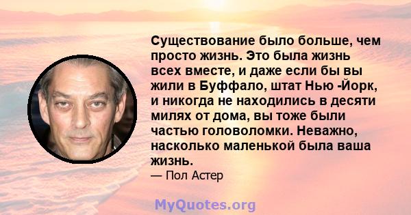 Существование было больше, чем просто жизнь. Это была жизнь всех вместе, и даже если бы вы жили в Буффало, штат Нью -Йорк, и никогда не находились в десяти милях от дома, вы тоже были частью головоломки. Неважно,