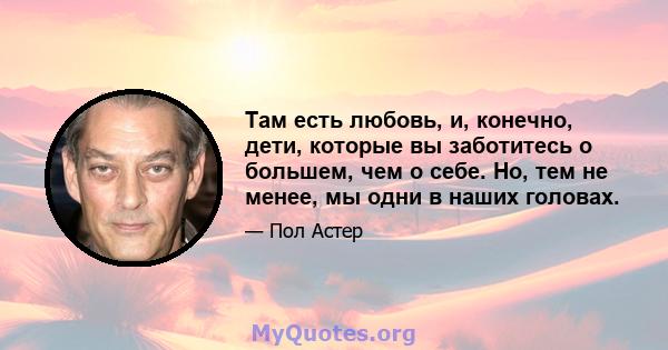 Там есть любовь, и, конечно, дети, которые вы заботитесь о большем, чем о себе. Но, тем не менее, мы одни в наших головах.