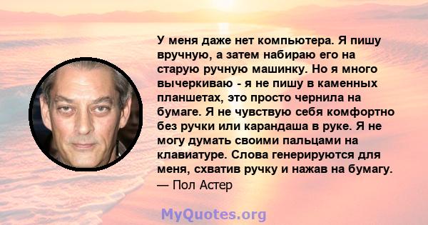 У меня даже нет компьютера. Я пишу вручную, а затем набираю его на старую ручную машинку. Но я много вычеркиваю - я не пишу в каменных планшетах, это просто чернила на бумаге. Я не чувствую себя комфортно без ручки или