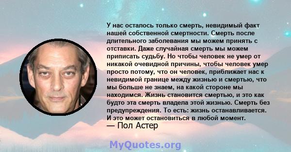 У нас осталось только смерть, невидимый факт нашей собственной смертности. Смерть после длительного заболевания мы можем принять с отставки. Даже случайная смерть мы можем приписать судьбу. Но чтобы человек не умер от