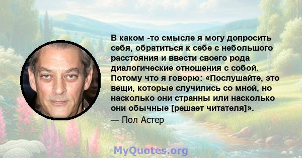 В каком -то смысле я могу допросить себя, обратиться к себе с небольшого расстояния и ввести своего рода диалогические отношения с собой. Потому что я говорю: «Послушайте, это вещи, которые случились со мной, но