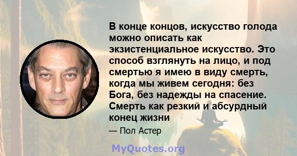 В конце концов, искусство голода можно описать как экзистенциальное искусство. Это способ взглянуть на лицо, и под смертью я имею в виду смерть, когда мы живем сегодня: без Бога, без надежды на спасение. Смерть как