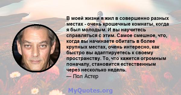 В моей жизни я жил в совершенно разных местах - очень крошечные комнаты, когда я был молодым. И вы научитесь справляться с этим. Самое смешное, что, когда вы начинаете обитать в более крупных местах, очень интересно,