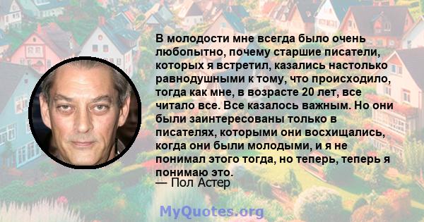 В молодости мне всегда было очень любопытно, почему старшие писатели, которых я встретил, казались настолько равнодушными к тому, что происходило, тогда как мне, в возрасте 20 лет, все читало все. Все казалось важным.