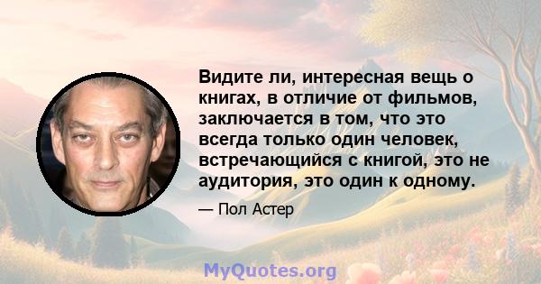 Видите ли, интересная вещь о книгах, в отличие от фильмов, заключается в том, что это всегда только один человек, встречающийся с книгой, это не аудитория, это один к одному.