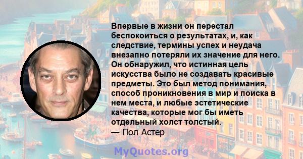 Впервые в жизни он перестал беспокоиться о результатах, и, как следствие, термины успех и неудача внезапно потеряли их значение для него. Он обнаружил, что истинная цель искусства было не создавать красивые предметы.