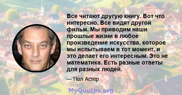 Все читают другую книгу. Вот что интересно. Все видят другой фильм. Мы приводим наши прошлые жизни в любое произведение искусства, которое мы испытываем в тот момент, и это делает его интересным. Это не математика. Есть 