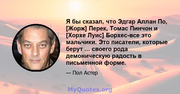 Я бы сказал, что Эдгар Аллан По, [Жорж] Перек, Томас Пинчон и [Хорхе Луис] Борхес-все это мальчики. Это писатели, которые берут ... своего рода демоническую радость в письменной форме.