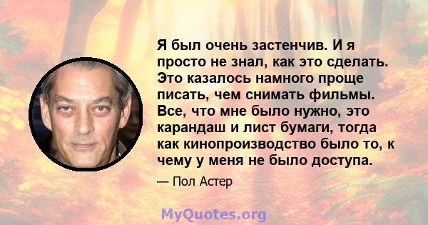 Я был очень застенчив. И я просто не знал, как это сделать. Это казалось намного проще писать, чем снимать фильмы. Все, что мне было нужно, это карандаш и лист бумаги, тогда как кинопроизводство было то, к чему у меня