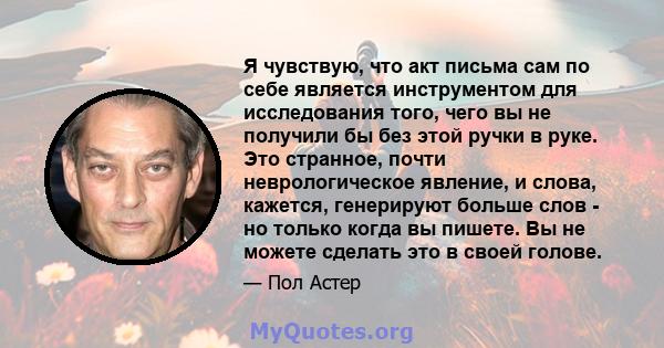 Я чувствую, что акт письма сам по себе является инструментом для исследования того, чего вы не получили бы без этой ручки в руке. Это странное, почти неврологическое явление, и слова, кажется, генерируют больше слов -