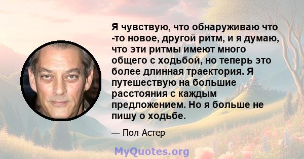 Я чувствую, что обнаруживаю что -то новое, другой ритм, и я думаю, что эти ритмы имеют много общего с ходьбой, но теперь это более длинная траектория. Я путешествую на большие расстояния с каждым предложением. Но я