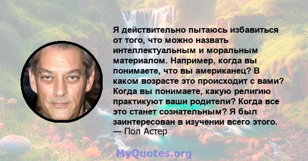 Я действительно пытаюсь избавиться от того, что можно назвать интеллектуальным и моральным материалом. Например, когда вы понимаете, что вы американец? В каком возрасте это происходит с вами? Когда вы понимаете, какую