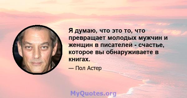 Я думаю, что это то, что превращает молодых мужчин и женщин в писателей - счастье, которое вы обнаруживаете в книгах.