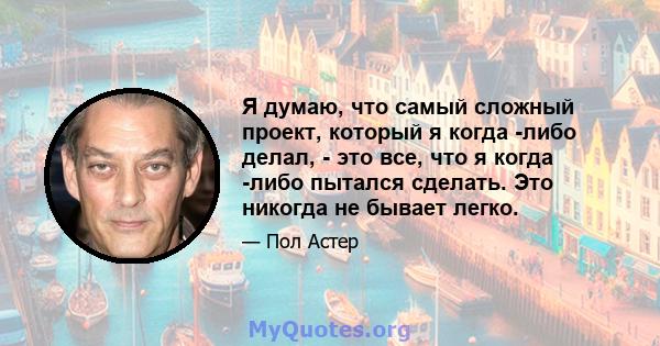 Я думаю, что самый сложный проект, который я когда -либо делал, - это все, что я когда -либо пытался сделать. Это никогда не бывает легко.