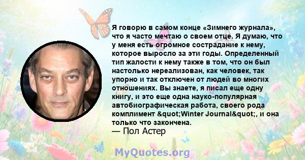 Я говорю в самом конце «Зимнего журнала», что я часто мечтаю о своем отце. Я думаю, что у меня есть огромное сострадание к нему, которое выросло за эти годы. Определенный тип жалости к нему также в том, что он был