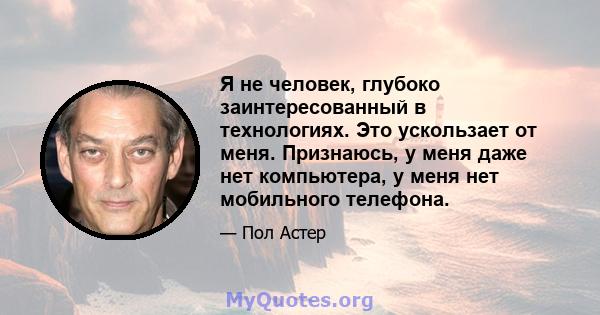 Я не человек, глубоко заинтересованный в технологиях. Это ускользает от меня. Признаюсь, у меня даже нет компьютера, у меня нет мобильного телефона.