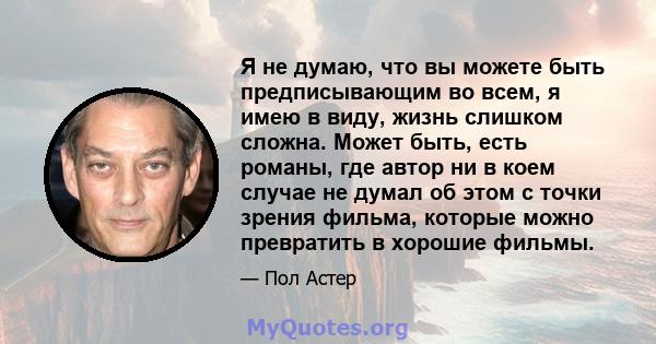 Я не думаю, что вы можете быть предписывающим во всем, я имею в виду, жизнь слишком сложна. Может быть, есть романы, где автор ни в коем случае не думал об этом с точки зрения фильма, которые можно превратить в хорошие