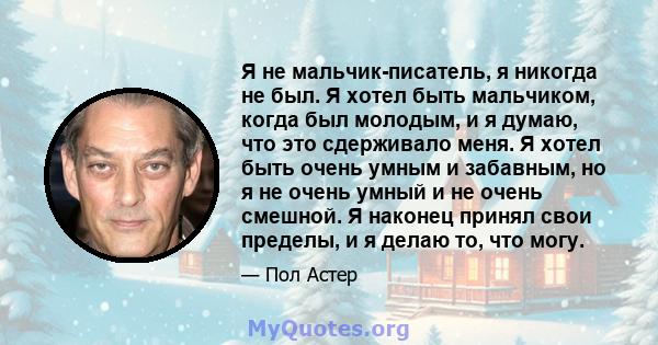 Я не мальчик-писатель, я никогда не был. Я хотел быть мальчиком, когда был молодым, и я думаю, что это сдерживало меня. Я хотел быть очень умным и забавным, но я не очень умный и не очень смешной. Я наконец принял свои