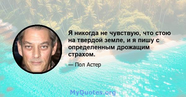 Я никогда не чувствую, что стою на твердой земле, и я пишу с определенным дрожащим страхом.