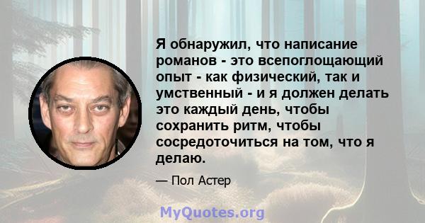 Я обнаружил, что написание романов - это всепоглощающий опыт - как физический, так и умственный - и я должен делать это каждый день, чтобы сохранить ритм, чтобы сосредоточиться на том, что я делаю.