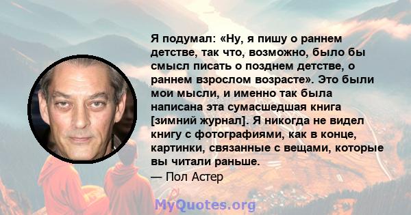 Я подумал: «Ну, я пишу о раннем детстве, так что, возможно, было бы смысл писать о позднем детстве, о раннем взрослом возрасте». Это были мои мысли, и именно так была написана эта сумасшедшая книга [зимний журнал]. Я