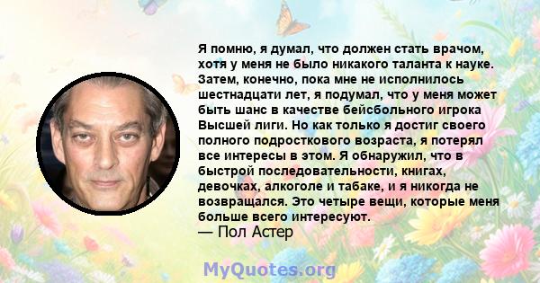 Я помню, я думал, что должен стать врачом, хотя у меня не было никакого таланта к науке. Затем, конечно, пока мне не исполнилось шестнадцати лет, я подумал, что у меня может быть шанс в качестве бейсбольного игрока