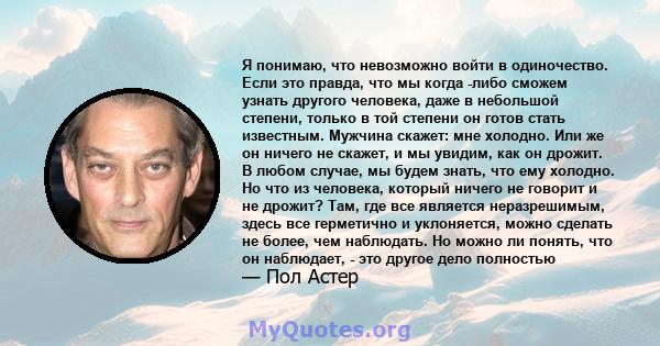 Я понимаю, что невозможно войти в одиночество. Если это правда, что мы когда -либо сможем узнать другого человека, даже в небольшой степени, только в той степени он готов стать известным. Мужчина скажет: мне холодно.