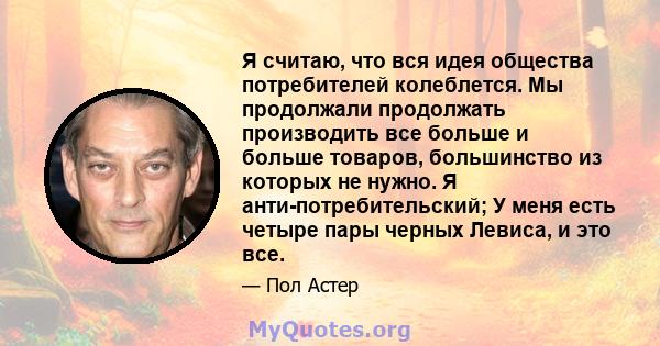 Я считаю, что вся идея общества потребителей колеблется. Мы продолжали продолжать производить все больше и больше товаров, большинство из которых не нужно. Я анти-потребительский; У меня есть четыре пары черных Левиса,