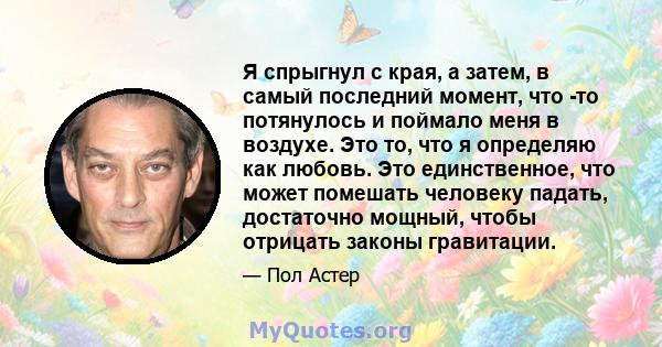 Я спрыгнул с края, а затем, в самый последний момент, что -то потянулось и поймало меня в воздухе. Это то, что я определяю как любовь. Это единственное, что может помешать человеку падать, достаточно мощный, чтобы