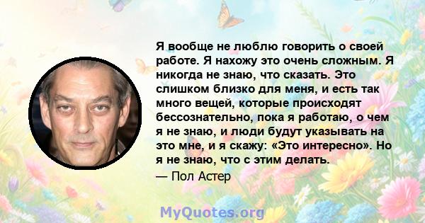 Я вообще не люблю говорить о своей работе. Я нахожу это очень сложным. Я никогда не знаю, что сказать. Это слишком близко для меня, и есть так много вещей, которые происходят бессознательно, пока я работаю, о чем я не