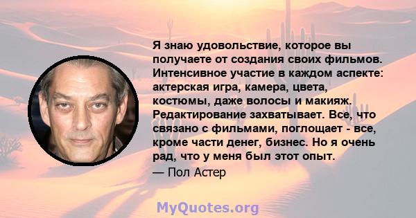 Я знаю удовольствие, которое вы получаете от создания своих фильмов. Интенсивное участие в каждом аспекте: актерская игра, камера, цвета, костюмы, даже волосы и макияж. Редактирование захватывает. Все, что связано с