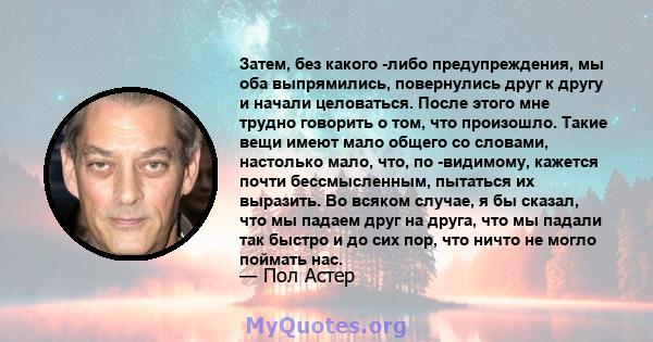 Затем, без какого -либо предупреждения, мы оба выпрямились, повернулись друг к другу и начали целоваться. После этого мне трудно говорить о том, что произошло. Такие вещи имеют мало общего со словами, настолько мало,