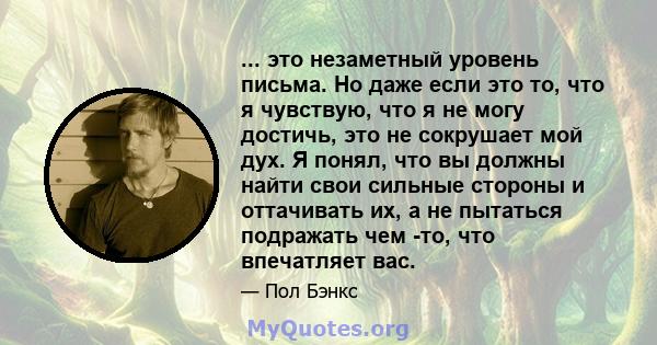 ... это незаметный уровень письма. Но даже если это то, что я чувствую, что я не могу достичь, это не сокрушает мой дух. Я понял, что вы должны найти свои сильные стороны и оттачивать их, а не пытаться подражать чем