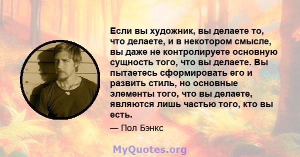 Если вы художник, вы делаете то, что делаете, и в некотором смысле, вы даже не контролируете основную сущность того, что вы делаете. Вы пытаетесь сформировать его и развить стиль, но основные элементы того, что вы