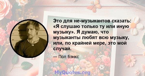 Это для не-музыкантов сказать: «Я слушаю только ту или иную музыку». Я думаю, что музыканты любят всю музыку, или, по крайней мере, это мой случай.