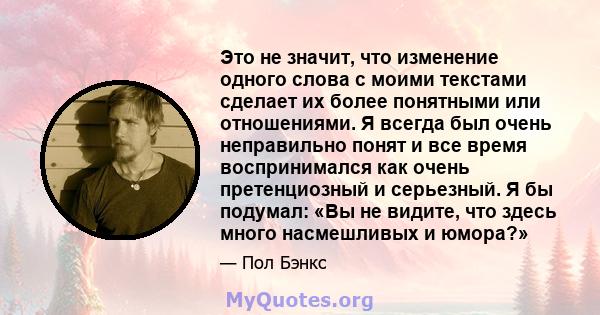 Это не значит, что изменение одного слова с моими текстами сделает их более понятными или отношениями. Я всегда был очень неправильно понят и все время воспринимался как очень претенциозный и серьезный. Я бы подумал: