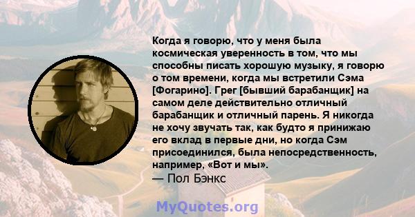 Когда я говорю, что у меня была космическая уверенность в том, что мы способны писать хорошую музыку, я говорю о том времени, когда мы встретили Сэма [Фогарино]. Грег [бывший барабанщик] на самом деле действительно