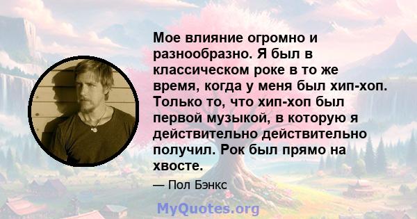 Мое влияние огромно и разнообразно. Я был в классическом роке в то же время, когда у меня был хип-хоп. Только то, что хип-хоп был первой музыкой, в которую я действительно действительно получил. Рок был прямо на хвосте.