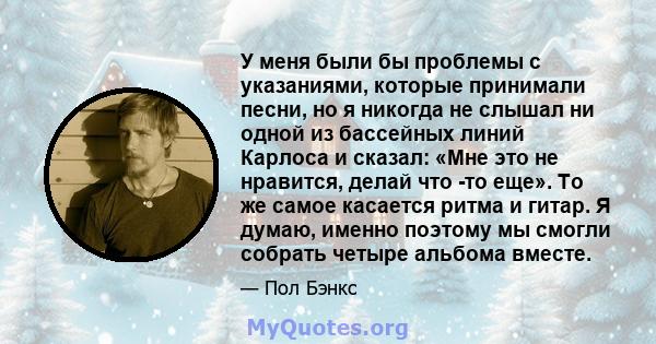 У меня были бы проблемы с указаниями, которые принимали песни, но я никогда не слышал ни одной из бассейных линий Карлоса и сказал: «Мне это не нравится, делай что -то еще». То же самое касается ритма и гитар. Я думаю,