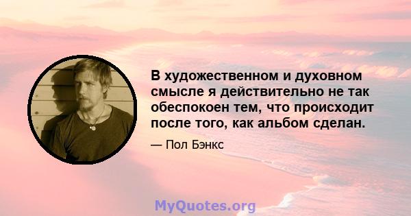 В художественном и духовном смысле я действительно не так обеспокоен тем, что происходит после того, как альбом сделан.