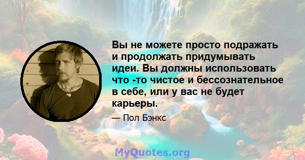 Вы не можете просто подражать и продолжать придумывать идеи. Вы должны использовать что -то чистое и бессознательное в себе, или у вас не будет карьеры.