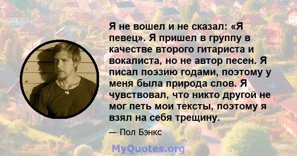 Я не вошел и не сказал: «Я певец». Я пришел в группу в качестве второго гитариста и вокалиста, но не автор песен. Я писал поэзию годами, поэтому у меня была природа слов. Я чувствовал, что никто другой не мог петь мои