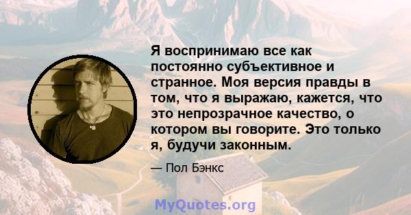 Я воспринимаю все как постоянно субъективное и странное. Моя версия правды в том, что я выражаю, кажется, что это непрозрачное качество, о котором вы говорите. Это только я, будучи законным.