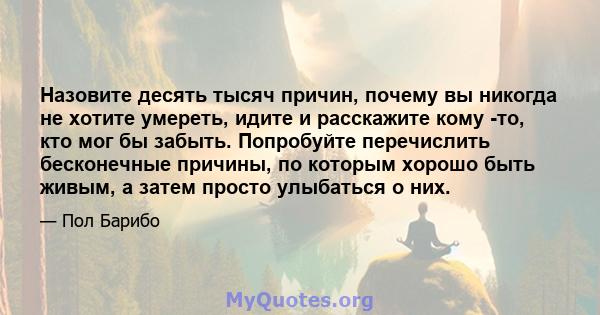 Назовите десять тысяч причин, почему вы никогда не хотите умереть, идите и расскажите кому -то, кто мог бы забыть. Попробуйте перечислить бесконечные причины, по которым хорошо быть живым, а затем просто улыбаться о них.